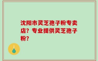沈阳市灵芝孢子粉专卖店？专业提供灵芝孢子粉？
