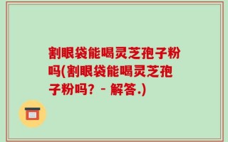 割眼袋能喝灵芝孢子粉吗(割眼袋能喝灵芝孢子粉吗？- 解答.)
