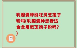 乳腺囊肿能吃灵芝孢子粉吗(乳腺囊肿患者适合食用灵芝孢子粉吗？)