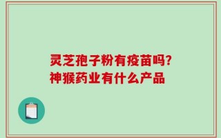 灵芝孢子粉有疫苗吗？神猴药业有什么产品