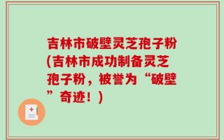 吉林市破壁灵芝孢子粉(吉林市成功制备灵芝孢子粉，被誉为“破壁”奇迹！)