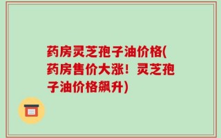 药房灵芝孢子油价格(药房售价大涨！灵芝孢子油价格飙升)