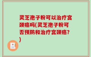 灵芝孢子粉可以治疗宫颈癌吗(灵芝孢子粉可否预防和治疗宫颈癌？)