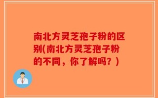 南北方灵芝孢子粉的区别(南北方灵芝孢子粉的不同，你了解吗？)