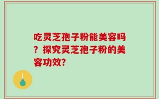 吃灵芝孢子粉能美容吗？探究灵芝孢子粉的美容功效？