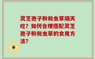 灵芝孢子粉和虫草隔天吃？如何合理搭配灵芝孢子粉和虫草的食用方法？