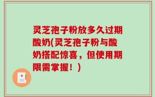 灵芝孢子粉放多久过期酸奶(灵芝孢子粉与酸奶搭配惊喜，但使用期限需掌握！)