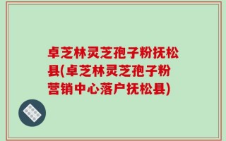 卓芝林灵芝孢子粉抚松县(卓芝林灵芝孢子粉营销中心落户抚松县)
