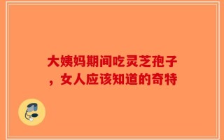 大姨妈期间吃灵芝孢子，女人应该知道的奇特