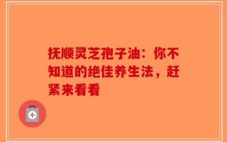 抚顺灵芝孢子油：你不知道的绝佳养生法，赶紧来看看