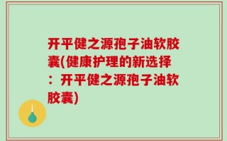 开平健之源孢子油软胶囊(健康护理的新选择：开平健之源孢子油软胶囊)