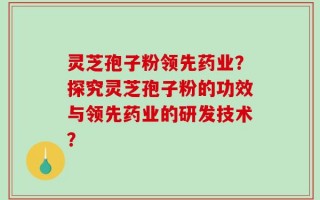 灵芝孢子粉领先药业？探究灵芝孢子粉的功效与领先药业的研发技术？