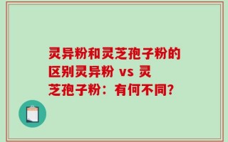 灵异粉和灵芝孢子粉的区别灵异粉 vs 灵芝孢子粉：有何不同？