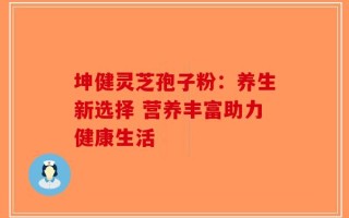 坤健灵芝孢子粉：养生新选择 营养丰富助力健康生活