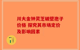 川大金钟灵芝破壁孢子价格 探究其市场定价及影响因素