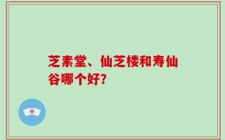 芝素堂、仙芝楼和寿仙谷哪个好？