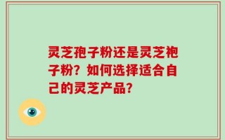 灵芝孢子粉还是灵芝袍子粉？如何选择适合自己的灵芝产品？