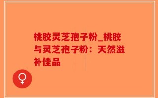 桃胶灵芝孢子粉_桃胶与灵芝孢子粉：天然滋补佳品