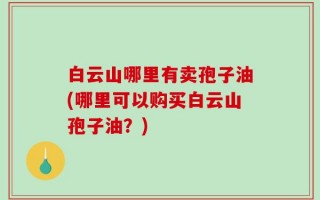 白云山哪里有卖孢子油(哪里可以购买白云山孢子油？)