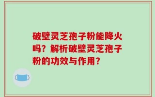 破壁灵芝孢子粉能降火吗？解析破壁灵芝孢子粉的功效与作用？