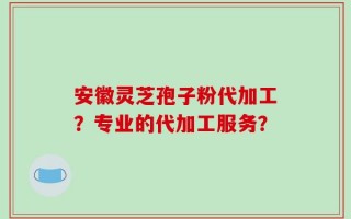 安徽灵芝孢子粉代加工？专业的代加工服务？