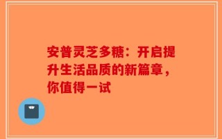 安普灵芝多糖：开启提升生活品质的新篇章，你值得一试