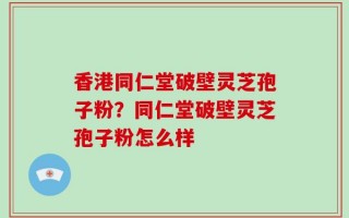 香港同仁堂破壁灵芝孢子粉？同仁堂破壁灵芝孢子粉怎么样
