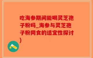 吃海参期间能喝灵芝孢子粉吗_海参与灵芝孢子粉同食的适宜性探讨)