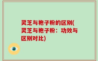 灵芝与袍子粉的区别(灵芝与袍子粉：功效与区别对比)
