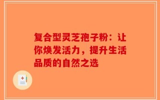复合型灵芝孢子粉：让你焕发活力，提升生活品质的自然之选