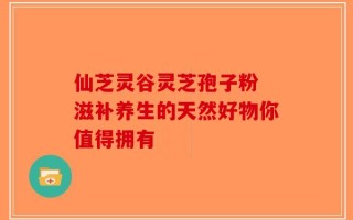 仙芝灵谷灵芝孢子粉 滋补养生的天然好物你值得拥有