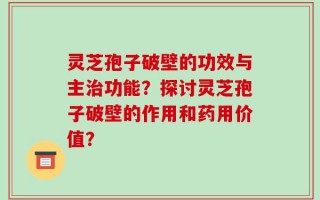 灵芝孢子破壁的功效与主治功能？探讨灵芝孢子破壁的作用和药用价值？