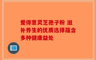 爱得意灵芝孢子粉 滋补养生的优质选择蕴含多种健康益处
