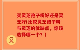 买灵芝孢子粉好还是灵芝好(比较灵芝孢子粉与灵芝的优缺点，你该选择哪一个？)