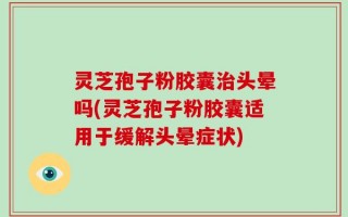 灵芝孢子粉胶囊治头晕吗(灵芝孢子粉胶囊适用于缓解头晕症状)