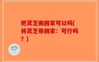 把灵芝搬回家可以吗(将灵芝带回家：可行吗？)