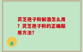 灵芝孢子粉解酒怎么用？灵芝孢子粉的正确服用方法？