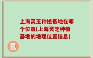 上海灵芝种植基地在哪个位置(上海灵芝种植基地的地理位置信息)