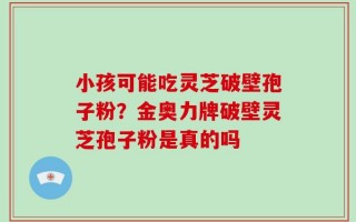小孩可能吃灵芝破壁孢子粉？金奥力牌破壁灵芝孢子粉是真的吗