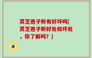 灵芝孢子粉有好坏吗(灵芝孢子粉好处和坏处，你了解吗？)