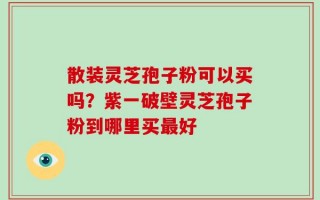 散装灵芝孢子粉可以买吗？紫一破壁灵芝孢子粉到哪里买最好