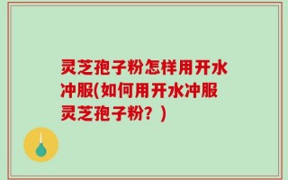 灵芝孢子粉怎样用开水冲服(如何用开水冲服灵芝孢子粉？)