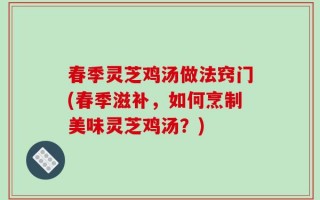春季灵芝鸡汤做法窍门(春季滋补，如何烹制美味灵芝鸡汤？)