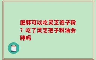 肥胖可以吃灵芝孢子粉？吃了灵芝孢子粉油会胖吗