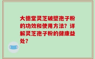大德堂灵芝破壁孢子粉的功效和使用方法？详解灵芝孢子粉的健康益处？