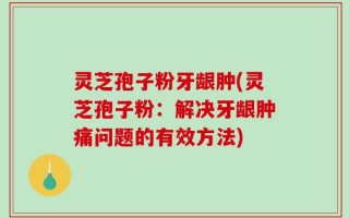 灵芝孢子粉牙龈肿(灵芝孢子粉：解决牙龈肿痛问题的有效方法)