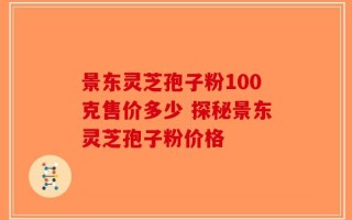 景东灵芝孢子粉100克售价多少 探秘景东灵芝孢子粉价格