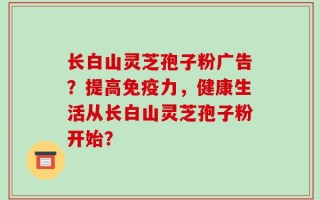 长白山灵芝孢子粉广告？提高免疫力，健康生活从长白山灵芝孢子粉开始？
