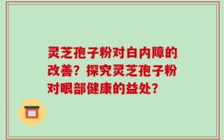 灵芝孢子粉对白内障的改善？探究灵芝孢子粉对眼部健康的益处？