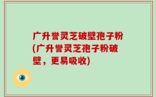 广升誉灵芝破壁孢子粉(广升誉灵芝孢子粉破壁，更易吸收)